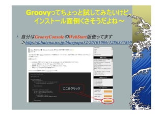 Groovyってちょっと試してみたいけど、
      インストール面倒くさそうだよね～

 自分はGroovyConsoleのWebStart版使ってます
  ＞http://d.hatena.ne.jp/bluepapa32/20101006/1286337869




                      ここをクリック
 