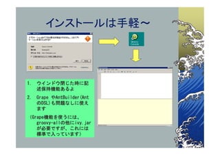 インストールは手軽～




1. ウインドウ閉じた時に記
   述保持機能あるよ
2. Grape やAntBuilder(Ant
   のDSL)も問題なしに使え
   ます
（Grape機能を使うには、
   groovy-allの他にivy.jar
   が必要ですが、これには
   標準で入っています）
 