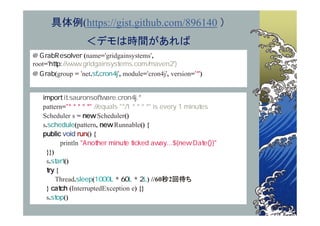 具体例(https://gist.github.com/896140 ）
                  ＜デモは時間があれば
                 (name= gridgainsystems ,
root=
        (group = net. .      , module= cron4j , version= )



   pattern=
   Scheduler s =          Scheduler()
   s.           (pattern,      Runnable() {
                     () {
          println
    }})
    s.     ()
        {
        Thread.        (        *     * ) //60秒2回待ち
    }         (InterruptedException e) {}
    s.     ()
 