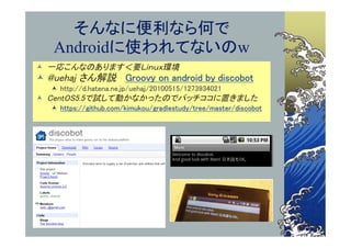 そんなに便利なら何で
   Androidに使われてないのw
 一応こんなのあります＜要Ｌｉｎｕｘ環境
 @uehaj さん解説 Groovy on android by discobot
   http://d.hatena.ne.jp/uehaj/20100515/1273934021
 CentOS5.5で試して動かなかったのでパッチココに置きました
   https://github.com/kimukou/gradlestudy/tree/master/discobot
 