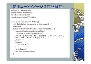 使用コードイメージ（UTF8保存）
package org.jggug.sample
import android.app.Activity;
import android.os.Bundle
import android.widget.TextView

public class Main extends Activity{
  /** Called when the activity is first created. */
  @Override
  public void onCreate(Bundle savedInstanceState) {
      super.onCreate(savedInstanceState)
      TextView tv = new TextView(this)
      def list = ["Welcome","to", "discobot." , "¥nAnd", "good",
    "luck", "with", "Main!",日本語もOK！"]
     def str = ""
      list.each {
          str += it + " "
      }
      tv.setText(str)
      this.setContentView(tv)
  }
}
 