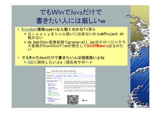 でもＷｉｎでJavaだけで
       書きたい人には厳しいｗ
 Discobot環境cygwinなら動くのかな?＜Win
    Ｇｒｏｏｖｙをシェル扱いに出来ないからmkProject.sh
     動かない
    dx.batのdex変換処理でgroovy-all.jarのクロージャクラ
     ス変換がStackOverFlowが発生してOutOfMemory出るみた
     い

 でもWinでJavaだけで書きたい人は垣根高いよね
   ASEに期待したいよw（現在未サポート
 