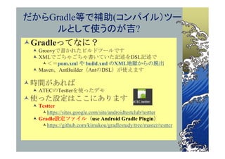 だからGradle等で補助(コンパイル）ツー
    ルとして使うのが吉?
Gradleってなに？
  Groovyで書かれたビルドツールです
  XMLでごちゃごちゃ書いていた記述をDSL記述で
    ＜＝pom.xml や build.xml のXML地獄からの脱出
  Maven、AntBuilder（AntのDSL）が使えます

時間があれば
  ATECのTestterを使ったデモ
使った設定はここにあります
  Testter
    https://sites.google.com/site/androidtestclub/testter
  Gradle設定ファイル（use Android Gradle Plugin）
    https://github.com/kimukou/gradlestudy/tree/master/testter
 
