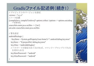 Gradleファイル記述例（続き1）
// プロジェクトのバージョンを設定
version = "x.y.z"
//ソース位置
[compileJava, compileTestJava]*.options.collect {options -> options.encoding
    = 'UTF-8'}
sourceSets.main.java.srcDirs += ['src']
ant.echo sourceSets.main.java.srcDirs

// 署名設定
androidPackage {
   //keyStore = System.getProperty('user.home')+"/.android/debug.keystore"
   keyStore = "${projectDir}/debug.keystore"
   keyAlias = 'androiddebugkey'
   // パスワードが設定されてなければ、コマンド・プロンプトで入力
     を求められる
   keyStorePassword = "android"
   keyAliasPassword = "android"
}
 