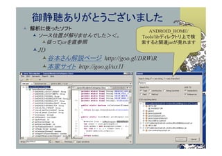 御静聴ありがとうございました
 解析に使ったソフト                     ANDROID_HOME/
   ソース位置が解りませんでした＞＜。        Tools/libディレクトリ上で検
     従ってjarを直参照             索すると関連jarが見れます
  JD
    谷本さん解説ページ http://goo.gl/DRWiR
    本家サイト http://goo.gl/ux1I
 
