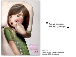 “ Are you right things?
                                                                             with the
                                                                                      obsessed

                                                                                                         ”




                                                                     Ano: 2011
                                                                     Cliente: Breast Cancer Foundation
                                                                     Agência: DDB, Cingapura
http://adsoftheworld.com/media/print/breast_cancer_foundation_spot
 