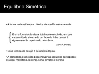 Equilíbrio Simétrico


 • A forma mais evidente e clássica de equilíbrio é a simetria:




 {    É uma formulação visual totalmente resolvida, em que
      cada unidade situada de um lado da linha central é
      rigorosamente repetida do outro lado.
                                                (Donis A. Dondis)


 • Essa técnica de design é puramente lógica.

 • A composição simétrica pode induzir às seguintes percepções:
 estática, monótona, racional, séria, simples e serena.
 