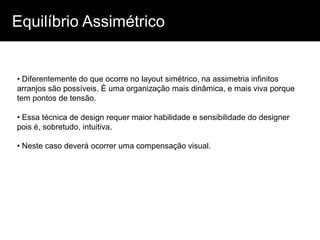 Equilíbrio Assimétrico


• Diferentemente do que ocorre no layout simétrico, na assimetria infinitos
arranjos são possíveis. É uma organização mais dinâmica, e mais viva porque
tem pontos de tensão.

• Essa técnica de design requer maior habilidade e sensibilidade do designer
pois é, sobretudo, intuitiva.

• Neste caso deverá ocorrer uma compensação visual.
 