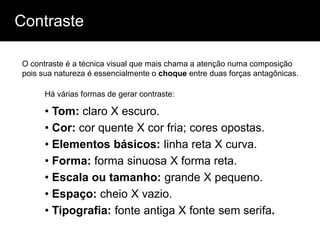 Contraste

O contraste é a técnica visual que mais chama a atenção numa composição
pois sua natureza é essencialmente o choque entre duas forças antagônicas.

      Há várias formas de gerar contraste:

      • Tom: claro X escuro.
      • Cor: cor quente X cor fria; cores opostas.
      • Elementos básicos: linha reta X curva.
      • Forma: forma sinuosa X forma reta.
      • Escala ou tamanho: grande X pequeno.
      • Espaço: cheio X vazio.
      • Tipografia: fonte antiga X fonte sem serifa.
 