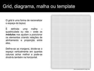 Grid, diagrama, malha ou template

 O grid é uma forma de racionalizar
 o espaço do layout.

 É     definida uma    malha    –
 quadriculada ou não – onde os
 módulos nos ajudam a posicionar
 os elementos criando relações de
 alinhamento e proporção entre
 eles.

 Define-se as margens, divide-se o
 espaço verticalmente em quantas
 colunas achar melhor e pode-se
 dividi-lo também na horizontal.



                                      http://en.wikipedia.org/wiki/Grid_(page_layout)
 