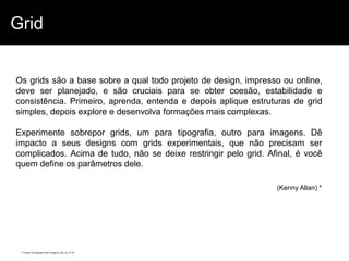 Grid


Os grids são a base sobre a qual todo projeto de design, impresso ou online,
deve ser planejado, e são cruciais para se obter coesão, estabilidade e
consistência. Primeiro, aprenda, entenda e depois aplique estruturas de grid
simples, depois explore e desenvolva formações mais complexas.

Experimente sobrepor grids, um para tipografia, outro para imagens. Dê
impacto a seus designs com grids experimentais, que não precisam ser
complicados. Acima de tudo, não se deixe restringir pelo grid. Afinal, é você
quem define os parâmetros dele.

                                                                 (Kenny Allan) *




 * Fonte: Computer Arts Projects ,Ed. 21, P.37
 