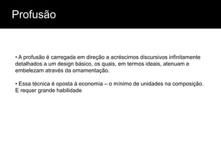 Profusão


• A profusão é carregada em direção a acréscimos discursivos infinitamente
detalhados a um design básico, os quais, em termos ideais, atenuam e
embelezam através da ornamentação.

• Essa técnica é oposta à economia – o mínimo de unidades na composição.
E requer grande habilidade
 