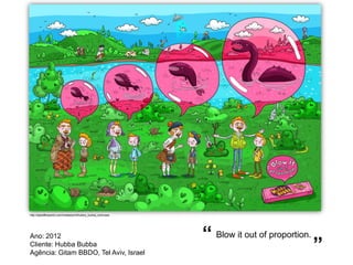 http://adsoftheworld.com/media/print/hubba_bubba_lochness




Ano: 2012                                                   “ Blow it out of proportion.
Cliente: Hubba Bubba
Agência: Gitam BBDO, Tel Aviv, Israel
                                                                                           ”
 