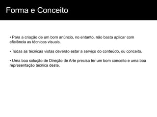 Forma e Conceito


• Para a criação de um bom anúncio, no entanto, não basta aplicar com
eficiência as técnicas visuais.

• Todas as técnicas vistas deverão estar a serviço do conteúdo, ou conceito.

• Uma boa solução de Direção de Arte precisa ter um bom conceito e uma boa
representação técnica deste.
 