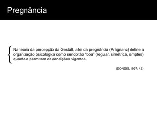 Pregnância




{
 Na teoria da percepção da Gestalt, a lei da pregnância (Prägnanz) define a
 organização psicológica como sendo tão “boa” (regular, simétrica, simples)
 quanto o permitam as condições vigentes.

                                                           (DONDIS, 1997: 42)
 