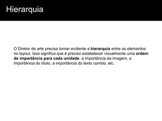 Hierarquia



  O Diretor de arte precisa tornar evidente a hierarquia entre os elementos
  no layout. Isso significa que é preciso estabelecer visualmente uma ordem
  de importância para cada unidade: a importância da imagem, a
  importância do título, a importância do texto corrido, etc.
 