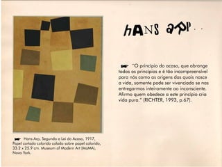 hA NS aRP

                                                      í”O princípio do acaso, que abrange
                                                      todos os princípios e é tão incompreensível
                                                      para nós como as origens das quais nasce
                                                      a vida, somente pode ser vivenciado se nos
                                                      entregarmos inteiramente ao inconsciente.
                                                      Afirmo quem obedece a este princípio cria
                                                      vida pura.” (RICHTER, 1993, p.67).




íHans Arp, Segundo a Lei do Acaso, 1917,
Papel cortado colorido colado sobre papel colorido,
33.2 x 25.9 cm. Museum of Modern Art (MoMA),
Nova York.
 