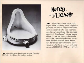 MarCel
                                                        DUChaMP
                                                  í”O ready-made era a dedução
                                                  lógica a que Duchamp havia chegado a
                                                  partir da recusa dos empreendimentos
                                                  comerciais com a arte, e da incerteza
                                                  quanto a um sentido de vida, de modo
                                                  geral. (...) “Escolhendo” este ou aquele
                                                  objeto (...) ele era retirado do mundo
                                                  morto das coisas insignificantes e colo-
                                                  cado no reino vivo das obras de arte
                                                  que deviam ser particularmente obser-
                                                  vadas: o olhar fazia com que se tornas-
                                                  sem arte! (RICHTER, 1993, p.115-116).


íMarcel Duchamp, Ready-Made, A Fonte, Cerâmica,
1917, 63 x 48 x 35 cm. Tate Modern, Londres.
 