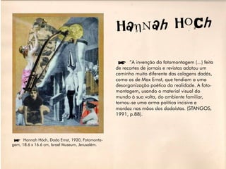 HanN ah HoCh

                                                 í”A invenção da fotomontagem (...) feita
                                                 de recortes de jornais e revistas adotou um
                                                 caminho muito diferente das colagens dadás,
                                                 como as de Max Ernst, que tendiam a uma
                                                 desorganização poética da realidade. A foto-
                                                 montagem, usando o material visual do
                                                 mundo à sua volta, do ambiente familiar,
                                                 tornou-se uma arma política incisiva e
                                                 mordaz nas mãos dos dadaístas. (STANGOS,
                                                 1991, p.88).




íHannah Höch, Dada Ernst, 1920, Fotomonta-
gem, 18.6 x 16.6 cm, Israel Museum, Jerusalém.
 