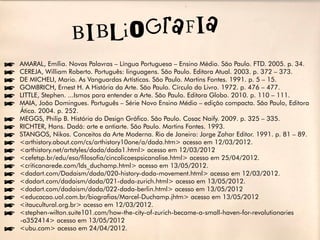 íAMARAL, Emília. Novas Palavras – Língua Portuguesa – Ensino Médio. São Paulo. FTD. 2005. p. 34.
íCEREJA, William Roberto. Português: linguagens. São Paulo. Editora Atual. 2003. p. 372 – 373.
íDE MICHELI, Mario. As Vanguardas Artísticas. São Paulo. Martins Fontes. 1991. p. 5 – 15.
íGOMBRICH, Ernest H. A História da Arte. São Paulo. Círculo do Livro. 1972. p. 476 – 477.
íLITTLE, Stephen. ...Ismos para entender a Arte. São Paulo. Editora Globo. 2010. p. 110 – 111.
íMAIA, João Domingues. Português – Série Novo Ensino Médio – edição compacta. São Paulo, Editora
 Ática. 2004. p. 252.
íMEGGS, Philip B. História do Design Gráfico. São Paulo. Cosac Naify. 2009. p. 325 – 335.
íRICHTER, Hans. Dadá: arte e antiarte. São Paulo. Martins Fontes. 1993.
íSTANGOS, Nikos. Conceitos da Arte Moderna. Rio de Janeiro: Jorge Zahar Editor. 1991. p. 81 – 89.
í<arthistory.about.com/cs/arthistory10one/a/dada.htm> acesso em 12/03/2012.
í<arthistory.net/artstyles/dada/dada1.html> acesso em 12/03/2012
í<cefetsp.br/edu/eso/filosofia/cincolicoespsicanalise.html> acesso em 25/04/2012.
í<criticanarede.com/lds_duchamp.html> acesso em 13/05/2012.
í<dadart.com/Dadaism/dada/020-history-dada-movement.html> acesso em 12/03/2012.
í<dadart.com/dadaism/dada/021-dada-zurich.html> acesso em 13/05/2012.
í<dadart.com/dadaism/dada/022-dada-berlin.html> acesso em 13/05/2012
í<educacao.uol.com.br/biografias/Marcel-Duchamp.jhtm> acesso em 13/05/2012
í<itaucultural.org.br> acesso em 12/03/2012.
í<stephen-wilton.suite101.com/how-the-city-of-zurich-became-a-small-haven-for-revolutionaries
 -a352414> acesso em 13/05/2012
í<ubu.com> acesso em 24/04/2012.
 