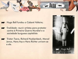 íHugo Ball fundou o Cabaré Voltaire;

ífinalidade: reunir artistas para protestar
 contra à Primeira Guerra Mundial e a
 sociedade burguesa capitalista

íTristan Tzara, Richard Huelsenbeck, Marcel
 Janco, Hans Arp e Hans Richter uniram-se
 a ele.

                                              íHugo Ball
 