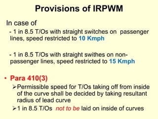 Provisions of IRPWM
In case of
- 1 in 8.5 T/Os with straight switches on passenger
lines, speed restricted to 10 Kmph
- 1 in 8.5 T/Os with straight swithes on non-
passenger lines, speed restricted to 15 Kmph
• Para 410(3)
Permissible speed for T/Os taking off from inside
of the curve shall be decided by taking resultant
radius of lead curve
1 in 8.5 T/Os not to be laid on inside of curves
 