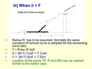 l SJ P
F
Z
TP
T
B
DIVERGENT TRACK
A
X
Y
T
B
iii) When  < F
• Radius R has to be assumed. Normally the same
curvature of turnout curve is adopted for the connecting
curve also.
• T = R tan (F-)/2
• X = (B+T) CosF + T Cos
• Y = (B+T) SinF + T Sin
• Location of the points TP, P and SRJ can be marked
similar to the earlier case.
Angle θ by field surveying
 