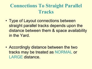 Connections To Straight Parallel
Tracks
• Type of Layout connections between
straight parallel tracks depends upon the
distance between them & space availability
in the Yard.
• Accordingly distance between the two
tracks may be treated as NORMAL or
LARGE distance.
 