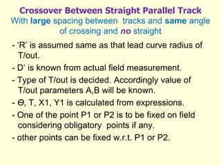 Crossover Between Straight Parallel Track
With large spacing between tracks and same angle
of crossing and no straight
- ‘R’ is assumed same as that lead curve radius of
T/out.
- D’ is known from actual field measurement.
- Type of T/out is decided. Accordingly value of
T/out parameters A,B will be known.
- Ө, T, X1, Y1 is calculated from expressions.
- One of the point P1 or P2 is to be fixed on field
considering obligatory points if any.
- other points can be fixed w.r.t. P1 or P2.
 