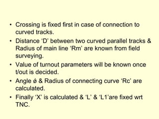 • Crossing is fixed first in case of connection to
curved tracks.
• Distance ‘D’ between two curved parallel tracks &
Radius of main line ‘Rm’ are known from field
surveying.
• Value of turnout parameters will be known once
t/out is decided.
• Angle ǿ & Radius of connecting curve ‘Rc’ are
calculated.
• Finally ‘X’ is calculated & ‘L’ & ‘L1’are fixed wrt
TNC.
 