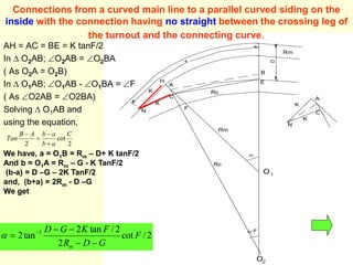 Rm
B
E
Rc
Rm
N
K
C
F
K
H
A
D
X
Rc
O2
O 1
-F
K
K
N
C
A
Connections from a curved main line to a parallel curved siding on the
inside with the connection having no straight between the crossing leg of
the turnout and the connecting curve.
AH = AC = BE = K tanF/2
In  O2AB; O2AB = O2BA
( As O2A = O2B)
In  O1AB; O1AB - O1BA = F
( As O2AB = O2BA)
Solving  O1AB and
using the equation,
2
cot
2
C
a
b
a
b
A
B
Tan




2
/
cot
2
2
/
tan
2
tan
2 1
F
G
D
R
F
K
G
D
m 



 

We have, a = O1B = Rm – D+ K tanF/2
And b = O1A = Rm – G - K TanF/2
(b-a) = D –G – 2K TanF/2
and, (b+a) = 2Rm - D –G
We get
 