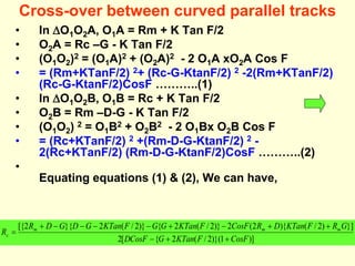 Cross-over between curved parallel tracks
• In O1O2A, O1A = Rm + K Tan F/2
• O2A = Rc –G - K Tan F/2
• (O1O2)2 = (O1A)2 + (O2A)2 - 2 O1A xO2A Cos F
• = (Rm+KTanF/2) 2+ (Rc-G-KtanF/2) 2 -2(Rm+KTanF/2)
(Rc-G-KtanF/2)CosF ………..(1)
• In O1O2B, O1B = Rc + K Tan F/2
• O2B = Rm –D-G - K Tan F/2
• (O1O2) 2 = O1B2 + O2B2 - 2 O1Bx O2B Cos F
• = (Rc+KTanF/2) 2 +(Rm-D-G-KtanF/2) 2 -
2(Rc+KTanF/2) (Rm-D-G-KtanF/2)CosF ………..(2)
•
Equating equations (1) & (2), We can have,
)]
1
)}(
2
/
(
2
{
[
2
}]
)
2
/
(
){
2
(
2
)}
2
/
(
2
{
)}
2
/
(
2
}{
2
[{
CosF
F
KTan
G
DCosF
G
R
F
KTan
D
R
CosF
F
KTan
G
G
F
KTan
G
D
G
D
R
R m
m
m
c













 