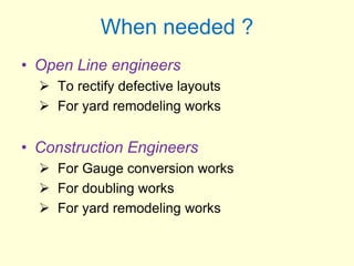 When needed ?
• Open Line engineers
 To rectify defective layouts
 For yard remodeling works
• Construction Engineers
 For Gauge conversion works
 For doubling works
 For yard remodeling works
 