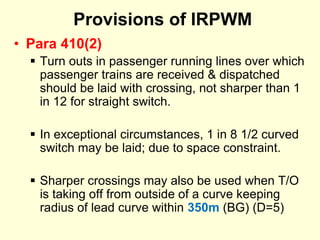 Provisions of IRPWM
• Para 410(2)
 Turn outs in passenger running lines over which
passenger trains are received & dispatched
should be laid with crossing, not sharper than 1
in 12 for straight switch.
 In exceptional circumstances, 1 in 8 1/2 curved
switch may be laid; due to space constraint.
 Sharper crossings may also be used when T/O
is taking off from outside of a curve keeping
radius of lead curve within 350m (BG) (D=5)
 