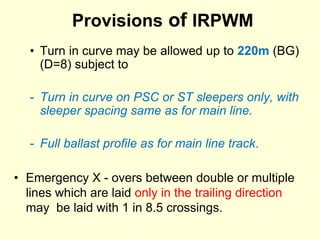 Provisions of IRPWM
• Turn in curve may be allowed up to 220m (BG)
(D=8) subject to
- Turn in curve on PSC or ST sleepers only, with
sleeper spacing same as for main line.
- Full ballast profile as for main line track.
• Emergency X - overs between double or multiple
lines which are laid only in the trailing direction
may be laid with 1 in 8.5 crossings.
 