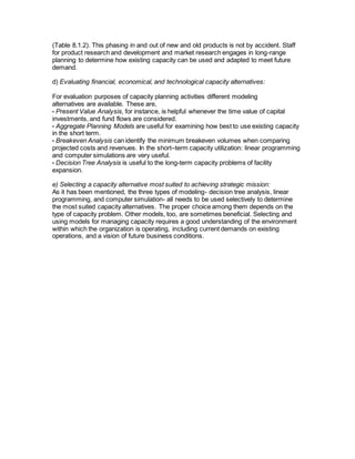 (Table 8.1.2). This phasing in and out of new and old products is not by accident. Staff
for product research and development and market research engages in long-range
planning to determine how existing capacity can be used and adapted to meet future
demand.
d) Evaluating financial, economical, and technological capacity alternatives:
For evaluation purposes of capacity planning activities different modeling
alternatives are available. These are,
• Present Value Analysis, for instance, is helpful whenever the time value of capital
investments, and fund flows are considered.
• Aggregate Planning Models are useful for examining how best to use existing capacity
in the short term.
• Breakeven Analysis can identify the minimum breakeven volumes when comparing
projected costs and revenues. In the short–term capacity utilization: linear programming
and computer simulations are very useful.
• Decision Tree Analysis is useful to the long-term capacity problems of facility
expansion.
e) Selecting a capacity alternative most suited to achieving strategic mission:
As it has been mentioned, the three types of modeling- decision tree analysis, linear
programming, and computer simulation- all needs to be used selectively to determine
the most suited capacity alternatives. The proper choice among them depends on the
type of capacity problem. Other models, too, are sometimes beneficial. Selecting and
using models for managing capacity requires a good understanding of the environment
within which the organization is operating, including current demands on existing
operations, and a vision of future business conditions.
 