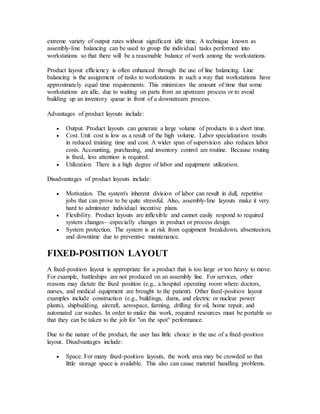 extreme variety of output rates without significant idle time. A technique known as
assembly-line balancing can be used to group the individual tasks performed into
workstations so that there will be a reasonable balance of work among the workstations.
Product layout efficiency is often enhanced through the use of line balancing. Line
balancing is the assignment of tasks to workstations in such a way that workstations have
approximately equal time requirements. This minimizes the amount of time that some
workstations are idle, due to waiting on parts from an upstream process or to avoid
building up an inventory queue in front of a downstream process.
Advantages of product layouts include:
 Output. Product layouts can generate a large volume of products in a short time.
 Cost. Unit cost is low as a result of the high volume. Labor specialization results
in reduced training time and cost. A wider span of supervision also reduces labor
costs. Accounting, purchasing, and inventory control are routine. Because routing
is fixed, less attention is required.
 Utilization. There is a high degree of labor and equipment utilization.
Disadvantages of product layouts include:
 Motivation. The system's inherent division of labor can result in dull, repetitive
jobs that can prove to be quite stressful. Also, assembly-line layouts make it very
hard to administer individual incentive plans.
 Flexibility. Product layouts are inflexible and cannot easily respond to required
system changes—especially changes in product or process design.
 System protection. The system is at risk from equipment breakdown, absenteeism,
and downtime due to preventive maintenance.
FIXED-POSITION LAYOUT
A fixed-position layout is appropriate for a product that is too large or too heavy to move.
For example, battleships are not produced on an assembly line. For services, other
reasons may dictate the fixed position (e.g., a hospital operating room where doctors,
nurses, and medical equipment are brought to the patient). Other fixed-position layout
examples include construction (e.g., buildings, dams, and electric or nuclear power
plants), shipbuilding, aircraft, aerospace, farming, drilling for oil, home repair, and
automated car washes. In order to make this work, required resources must be portable so
that they can be taken to the job for "on the spot" performance.
Due to the nature of the product, the user has little choice in the use of a fixed-position
layout. Disadvantages include:
 Space. For many fixed-position layouts, the work area may be crowded so that
little storage space is available. This also can cause material handling problems.
 
