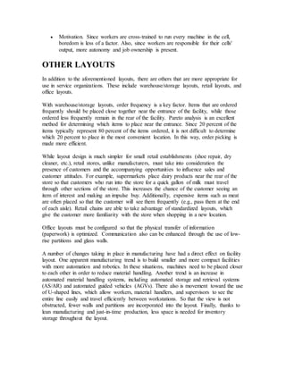  Motivation. Since workers are cross-trained to run every machine in the cell,
boredom is less of a factor. Also, since workers are responsible for their cells'
output, more autonomy and job ownership is present.
OTHER LAYOUTS
In addition to the aforementioned layouts, there are others that are more appropriate for
use in service organizations. These include warehouse/storage layouts, retail layouts, and
office layouts.
With warehouse/storage layouts, order frequency is a key factor. Items that are ordered
frequently should be placed close together near the entrance of the facility, while those
ordered less frequently remain in the rear of the facility. Pareto analysis is an excellent
method for determining which items to place near the entrance. Since 20 percent of the
items typically represent 80 percent of the items ordered, it is not difficult to determine
which 20 percent to place in the most convenient location. In this way, order picking is
made more efficient.
While layout design is much simpler for small retail establishments (shoe repair, dry
cleaner, etc.), retail stores, unlike manufacturers, must take into consideration the
presence of customers and the accompanying opportunities to influence sales and
customer attitudes. For example, supermarkets place dairy products near the rear of the
store so that customers who run into the store for a quick gallon of milk must travel
through other sections of the store. This increases the chance of the customer seeing an
item of interest and making an impulse buy. Additionally, expensive items such as meat
are often placed so that the customer will see them frequently (e.g., pass them at the end
of each aisle). Retail chains are able to take advantage of standardized layouts, which
give the customer more familiarity with the store when shopping in a new location.
Office layouts must be configured so that the physical transfer of information
(paperwork) is optimized. Communication also can be enhanced through the use of low-
rise partitions and glass walls.
A number of changes taking in place in manufacturing have had a direct effect on facility
layout. One apparent manufacturing trend is to build smaller and more compact facilities
with more automation and robotics. In these situations, machines need to be placed closer
to each other in order to reduce material handling. Another trend is an increase in
automated material handling systems, including automated storage and retrieval systems
(AS/AR) and automated guided vehicles (AGVs). There also is movement toward the use
of U-shaped lines, which allow workers, material handlers, and supervisors to see the
entire line easily and travel efficiently between workstations. So that the view is not
obstructed, fewer walls and partitions are incorporated into the layout. Finally, thanks to
lean manufacturing and just-in-time production, less space is needed for inventory
storage throughout the layout.
 