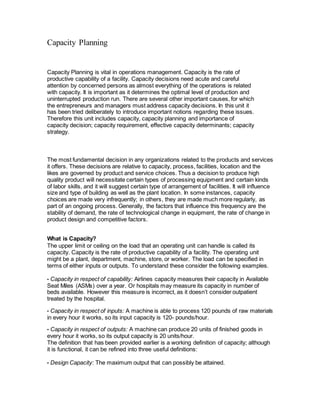 Capacity Planning
Capacity Planning is vital in operations management. Capacity is the rate of
productive capability of a facility. Capacity decisions need acute and careful
attention by concerned persons as almost everything of the operations is related
with capacity. It is important as it determines the optimal level of production and
uninterrupted production run. There are several other important causes, for which
the entrepreneurs and managers must address capacity decisions. In this unit it
has been tried deliberately to introduce important notions regarding these issues.
Therefore this unit includes capacity, capacity planning and importance of
capacity decision; capacity requirement, effective capacity determinants; capacity
strategy.
The most fundamental decision in any organizations related to the products and services
it offers. These decisions are relative to capacity, process, facilities, location and the
likes are governed by product and service choices. Thus a decision to produce high
quality product will necessitate certain types of processing equipment and certain kinds
of labor skills, and it will suggest certain type of arrangement of facilities. It will influence
size and type of building as well as the plant location. In some instances, capacity
choices are made very infrequently; in others, they are made much more regularly, as
part of an ongoing process. Generally, the factors that influence this frequency are the
stability of demand, the rate of technological change in equipment, the rate of change in
product design and competitive factors.
What is Capacity?
The upper limit or ceiling on the load that an operating unit can handle is called its
capacity. Capacity is the rate of productive capability of a facility. The operating unit
might be a plant, department, machine, store, or worker. The load can be specified in
terms of either inputs or outputs. To understand these consider the following examples.
• Capacity in respect of capability: Airlines capacity measures their capacity in Available
Seat Miles (ASMs) over a year. Or hospitals may measure its capacity in number of
beds available. However this measure is incorrect, as it doesn’t consider outpatient
treated by the hospital.
• Capacity in respect of inputs: A machine is able to process 120 pounds of raw materials
in every hour it works, so its input capacity is 120- pounds/hour.
• Capacity in respect of outputs: A machine can produce 20 units of finished goods in
every hour it works, so its output capacity is 20 units/hour.
The definition that has been provided earlier is a working definition of capacity; although
it is functional, it can be refined into three useful definitions:
• Design Capacity: The maximum output that can possibly be attained.
 