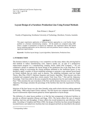 Journal of Industrial and Systems Engineering
Vol. 1, No. 1, pp 81-96
Spring 2007




     Layout Design of a Furniture Production Line Using Formal Methods

                                         Pinto Wilsten J., Shayan E.*

      Faculty of Engineering, Swinburne University of Technology, Hawthorn, Victoria, Australia


                                                ABSTRACT
         This paper experiments application of different heuristic approaches to a real facility layout
         problem at a furniture manufacturing company. All the models are compared using AHP,
         where a number of parameters of interest are employed. The experiment shows that formal
         layout modelling approaches can be effectively used real problems faced in industry, leading to
         significant improvements.

         Keywords: Facilities layout design, Layout algorithms, Optimisation, Production lines.


1. INTRODUCTION

The furniture industry is experiencing a very competitive era like many others, thus striving hard to
find methods to reduce manufacturing costs, improve quality etc. As part of a productivity
improvement program in a manufacturing company herein called (The Company = TC) we
conducted a project to optimize the layout design of the production line at the shop floor of this
company aiming at overcoming the current problems attributed to the inefficient layout. It was
decided to apply a number of layout modelling techniques to generate a near optimal layout based
on formal methods that are rarely used in practice. The modelling techniques used are Graph
Theory, Bloc Plan, CRAFT, Optimum Sequence and Genetic Algorithm. These layouts were then
evaluated and compared using three criteria namely Total Area, Flow * Dist and the Adjacency
Percentage. Total Area refers to the area occupied by the production line for each model developed.
Flow * Dist calculates the sum of products of the flow and the distance between every two facilities.
Adjacency Percentage calculates the percentage of the facilities that meet the requirement of being
adjacent.

Selection of the best layout was also done formally using multi-criteria decision making approach
AHP (Satty, 1980) using Expert Choice software. The best layout was compared with the existing
layout to demonstrate improvements gained by formal approaches to layout design.

The definition of a plant layout problem is to find the best arrangement of physical facilities to
provide an efficient operation (Hassan and Hogg, 1991). The layout affects the cost of material
handling, lead time and throughput. It hence affects the overall productivity and efficiency of the
plant. According to Tompkins and White (1984) the design of facilities has been around throughout
recorded history and indeed town facilities that were designed and built are described in the ancient

*
    Corresponding Author
 