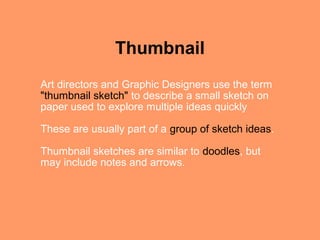 Thumbnail
Art directors and Graphic Designers use the term
"thumbnail sketch" to describe a small sketch on
paper used to explore multiple ideas quickly

These are usually part of a group of sketch ideas.

Thumbnail sketches are similar to doodles, but
may include notes and arrows.
 