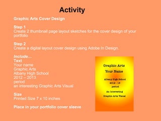 Activity
Graphic Arts Cover Design

Step 1
Create 2 thumbnail page layout sketches for the cover design of your
portfolio

Step 2
Create a digital layout cover design using Adobe In Design.

Include…
Text
Your name
Graphic Arts
Albany High School
2012 – 2013
period
an interesting Graphic Arts Visual

Size
Printed Size 7 x 10 inches

Place in your portfolio cover sleeve
 