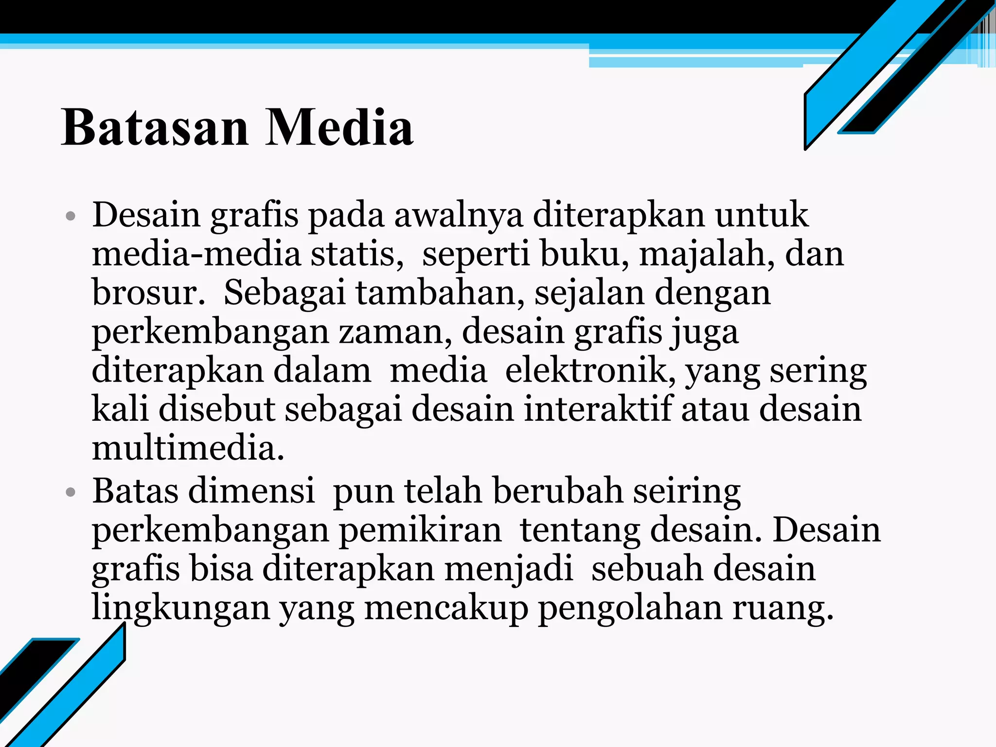 Batasan Media
• Desain grafis pada awalnya diterapkan untuk
media-media statis, seperti buku, majalah, dan
brosur. Sebagai tambahan, sejalan dengan
perkembangan zaman, desain grafis juga
diterapkan dalam media elektronik, yang sering
kali disebut sebagai desain interaktif atau desain
multimedia.
• Batas dimensi pun telah berubah seiring
perkembangan pemikiran tentang desain. Desain
grafis bisa diterapkan menjadi sebuah desain
lingkungan yang mencakup pengolahan ruang.
 