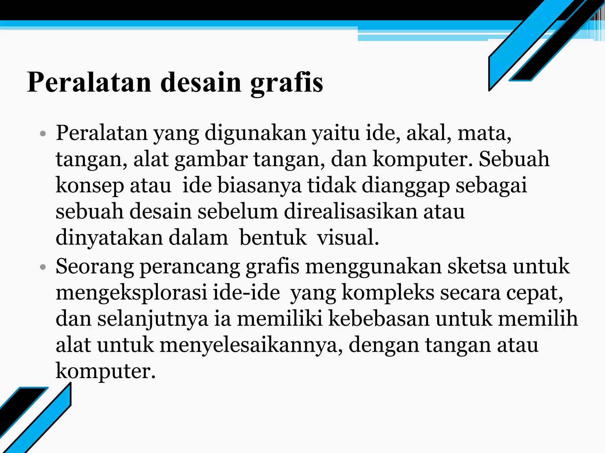 Peralatan desain grafis
• Peralatan yang digunakan yaitu ide, akal, mata,
tangan, alat gambar tangan, dan komputer. Sebuah
konsep atau ide biasanya tidak dianggap sebagai
sebuah desain sebelum direalisasikan atau
dinyatakan dalam bentuk visual.
• Seorang perancang grafis menggunakan sketsa untuk
mengeksplorasi ide-ide yang kompleks secara cepat,
dan selanjutnya ia memiliki kebebasan untuk memilih
alat untuk menyelesaikannya, dengan tangan atau
komputer.
 