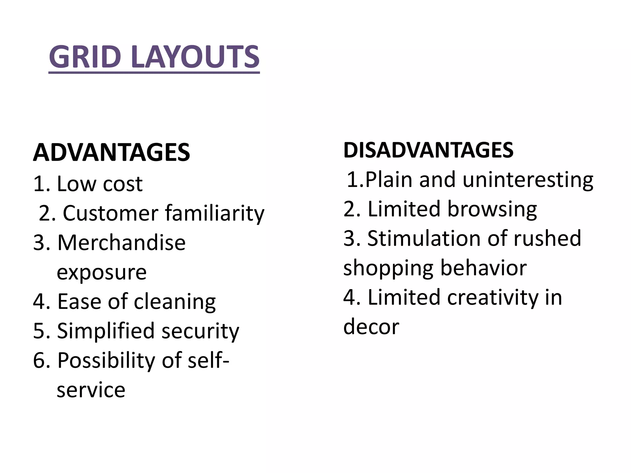 GRID LAYOUTS
ADVANTAGES
1. Low cost
2. Customer familiarity
3. Merchandise
exposure
4. Ease of cleaning
5. Simplified security
6. Possibility of self-
service
DISADVANTAGES
1.Plain and uninteresting
2. Limited browsing
3. Stimulation of rushed
shopping behavior
4. Limited creativity in
decor
 