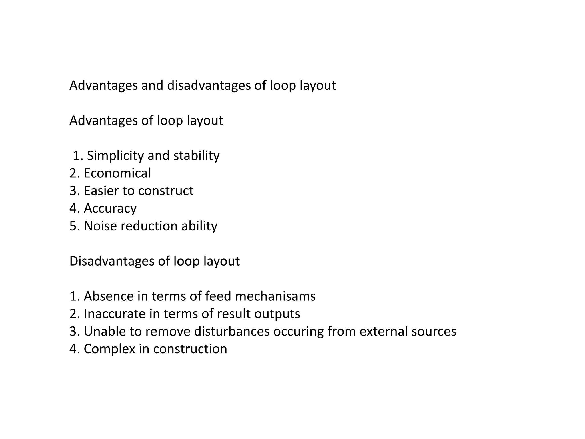 Advantages and disadvantages of loop layout
Advantages of loop layout
1. Simplicity and stability
2. Economical
3. Easier to construct
4. Accuracy
5. Noise reduction ability
Disadvantages of loop layout
1. Absence in terms of feed mechanisams
2. Inaccurate in terms of result outputs
3. Unable to remove disturbances occuring from external sources
4. Complex in construction
 