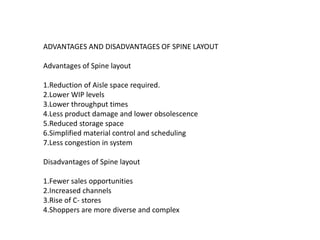 ADVANTAGES AND DISADVANTAGES OF SPINE LAYOUT
Advantages of Spine layout
1.Reduction of Aisle space required.
2.Lower WIP levels
3.Lower throughput times
4.Less product damage and lower obsolescence
5.Reduced storage space
6.Simplified material control and scheduling
7.Less congestion in system
Disadvantages of Spine layout
1.Fewer sales opportunities
2.Increased channels
3.Rise of C- stores
4.Shoppers are more diverse and complex
 