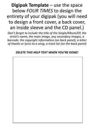 Digipak Template – use the space
below FOUR TIMES to design the
entirety of your digipak (you will need
to design a front cover, a back cover,
an inside sleeve and the CD panel.)
Don’t forget to include the title of the Single/Album/EP, the
artist’s name, the main image, any secondary images, a
barcode, the copyright information (on back panel), a letter
of thanks or lyrics to a song, a track list (on the back panel)
DELETE THIS HELP TEXT WHEN YOU’RE DONE!
 