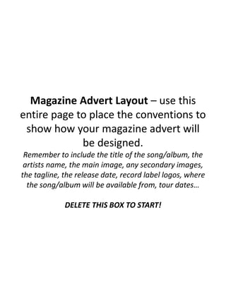 Magazine Advert Layout – use this
entire page to place the conventions to
show how your magazine advert will
be designed.
Remember to include the title of the song/album, the
artists name, the main image, any secondary images,
the tagline, the release date, record label logos, where
the song/album will be available from, tour dates…
DELETE THIS BOX TO START!
 