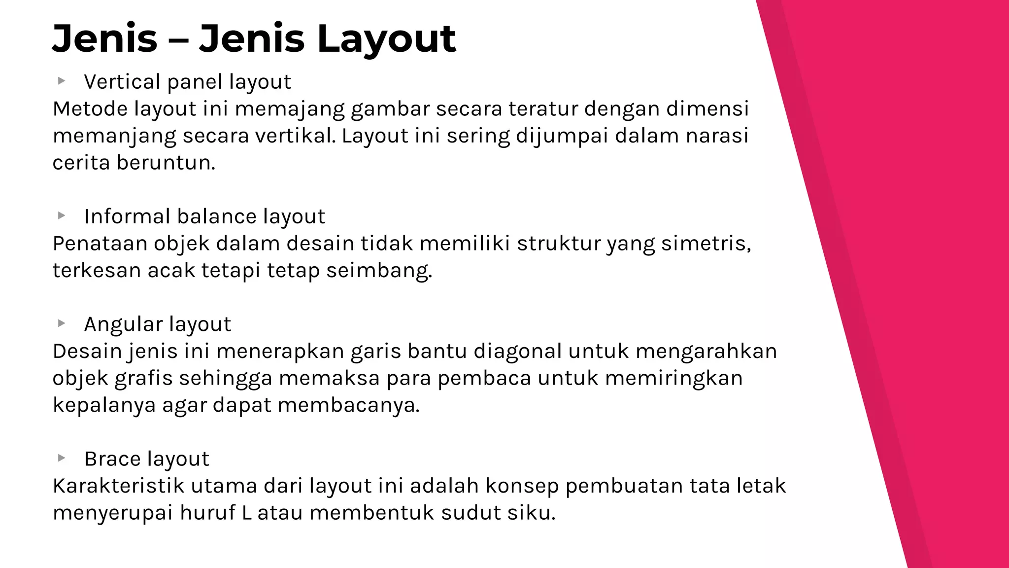 ▸ Vertical panel layout
Metode layout ini memajang gambar secara teratur dengan dimensi
memanjang secara vertikal. Layout ini sering dijumpai dalam narasi
cerita beruntun.
▸ Informal balance layout
Penataan objek dalam desain tidak memiliki struktur yang simetris,
terkesan acak tetapi tetap seimbang.
▸ Angular layout
Desain jenis ini menerapkan garis bantu diagonal untuk mengarahkan
objek grafis sehingga memaksa para pembaca untuk memiringkan
kepalanya agar dapat membacanya.
▸ Brace layout
Karakteristik utama dari layout ini adalah konsep pembuatan tata letak
menyerupai huruf L atau membentuk sudut siku.
Jenis – Jenis Layout
 